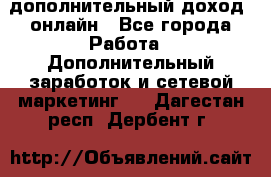 дополнительный доход  онлайн - Все города Работа » Дополнительный заработок и сетевой маркетинг   . Дагестан респ.,Дербент г.